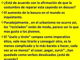 ¿Está de acuerdo con la afirmación de que la costumbre de reparar esta cayendo en desuso? El aumento de la basura en el mundo es inquietante. Paradojalmente , en el urbanismo no ocurre así, los “reciclados” están de moda, parece ser lo que mas gusta a los jóvenes. El “úselo y tirelo” campea como imperativo ético, vale mas tirarlo y conseguir otro, es lo menos complicado y lo más barato a hacer, cada vez se ve menos” el coser, pegar, zurcir”…han quedado como verbos devaluados ¿está de acuerdo? 
