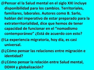 Pensar el la Salud mental en el siglo XXI incluye disponibilidad para los cambios. Territoriales, familiares, laborales. Autores como B. Sarlo, hablan del imperativo de estar preparado para la extraterritorialidad, dice que hemos de tener capacidad de funcionar en el “nomadismo contemporáneo” ¿Está de acuerdo con esto? La experiencia migratoria, hoy día, es casi universal. ¿Cómo pensar las relaciones entre migración e identidad? ¿Cómo pensar la relación entre Salud mental, DDHH y globalización? 