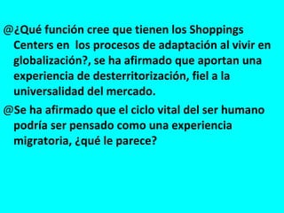 ¿Qué función cree que tienen los Shoppings Centers en  los procesos de adaptación al vivir en globalización?, se ha afirmado que aportan una experiencia de desterritorización, fiel a la universalidad del mercado. Se ha afirmado que el ciclo vital del ser humano podría ser pensado como una experiencia migratoria, ¿qué le parece? 