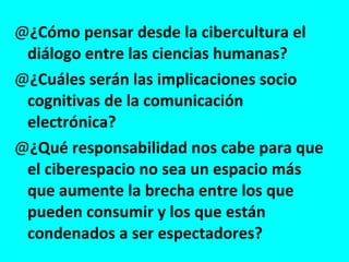 ¿Cómo pensar desde la cibercultura el diálogo entre las ciencias humanas? ¿Cuáles serán las implicaciones socio cognitivas de la comunicación electrónica? ¿Qué responsabilidad nos cabe para que el ciberespacio no sea un espacio más que aumente la brecha entre los que pueden consumir y los que están condenados a ser espectadores? 
