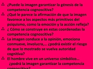 ¿Puede la imagen garantizar la génesis de la  competencia cognoscitiva? ¿Qué le parece la afirmación de que la imagen favorece a los aspectos más primitivos del psiquismo, como la emoción y la acción refleja? ¿ Cómo se construye en estas coordenadas la competencia cognoscitiva? La imagen conduce a la opinión, emociona conmueve, involucra,… ¿podrá existir el riesgo de que lo mostrado se vuelva autoridad cognitiva? El hombre vive en un universo simbólico…  ¿podrá la imagen garantizar la competencia cognoscitiva? 