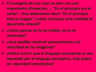 El Evangelio de San Juan se abre con una importante afirmación: … “En el principio era el verbo”…hoy deberíamos decir “En el principio esta la imagen” ¿cómo atraviesa esta realidad el desarrollo infantil? ¿Cómo pensar en lo no visible, en lo no mostrable? ¿Será posible construir pensamientos a la velocidad de las imágenes? ¿Podrá ocurrir que el lenguaje conceptual se vea jaqueado por el lenguaje perceptivo, más pobre en capacidad connotativa? 