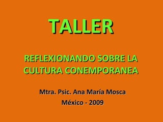TALLER REFLEXIONANDO SOBRE LA CULTURA CONEMPORANEA Mtra. Psic. Ana María Mosca México - 2009 