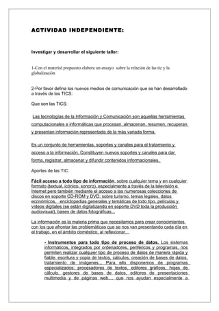 ACTIVIDAD INDEPENDIENTE:



Investigar y desarrollar el siguiente taller:


1-Con el material propuesto elabore un ensayo sobre la relación de las tic y la
globalización


2-Por favor defina los nuevos medios de comunicación que se han desarrollado
a través de las TICS:

Que son las TICS:

Las tecnologías de la Información y Comunicación son aquellas herramientas
computacionales e informáticas que procesan, almacenan, resumen, recuperan
y presentan información representada de la más variada forma.

Es un conjunto de herramientas, soportes y canales para el tratamiento y
acceso a la información. Constituyen nuevos soportes y canales para dar
forma, registrar, almacenar y difundir contenidos informacionales.

Aportes de las TIC:

Fácil acceso a todo tipo de información, sobre cualquier tema y en cualquier
formato (textual, icónico, sonoro), especialmente a través de la televisión e
Internet pero también mediante el acceso a las numerosas colecciones de
discos en soporte CD-ROM y DVD: sobre turismo, temas legales, datos
económicos, enciclopedias generales y temáticas de todo tipo, películas y
vídeos digitales (se están digitalizando en soporte DVD toda la producción
audiovisual), bases de datos fotográficas...

La información es la materia prima que necesitamos para crear conocimientos
con los que afrontar las problemáticas que se nos van presentando cada día en
el trabajo, en el ámbito doméstico, al reflexionar…

       - Instrumentos para todo tipo de proceso de datos. Los sistemas
       informáticos, integrados por ordenadores, periféricos y programas, nos
       permiten realizar cualquier tipo de proceso de datos de manera rápida y
       fiable: escritura y copia de textos, cálculos, creación de bases de datos,
       tratamiento de imágenes... Para ello disponemos de programas
       especializados: procesadores de textos, editores gráficos, hojas de
       cálculo, gestores de bases de datos, editores de presentaciones
       multimedia y de páginas web..., que nos ayudan especialmente a
 