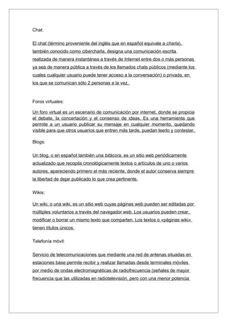 Chat:

El chat (término proveniente del inglés que en español equivale a charla),
también conocido como cibercharla, designa una comunicación escrita
realizada de manera instantánea a través de Internet entre dos o más personas
ya sea de manera pública a través de los llamados chats públicos (mediante los
cuales cualquier usuario puede tener acceso a la conversación) o privada, en
los que se comunican sólo 2 personas a la vez.



Foros virtuales:

Un foro virtual es un escenario de comunicación por internet, donde se propicia
el debate, la concertación y el consenso de ideas. Es una herramienta que
permite a un usuario publicar su mensaje en cualquier momento, quedando
visible para que otros usuarios que entren más tarde, puedan leerlo y contestar.

Blogs:

Un blog, o en español también una bitácora, es un sitio web periódicamente
actualizado que recopila cronológicamente textos o artículos de uno o varios
autores, apareciendo primero el más reciente, donde el autor conserva siempre
la libertad de dejar publicado lo que crea pertinente.

Wikis:

Un wiki, o una wiki, es un sitio web cuyas páginas web pueden ser editadas por
múltiples voluntarios a través del navegador web. Los usuarios pueden crear,
modificar o borrar un mismo texto que comparten. Los textos o «páginas wiki»
tienen títulos únicos.

Telefonía móvil:

Servicio de telecomunicaciones que mediante una red de antenas situadas en
estaciones base permite recibir y realizar llamadas desde terminales móviles
por medio de ondas electromagnéticas de radiofrecuencia (señales de mayor
frecuencia que las utilizadas en radiotelevisión, pero con una menor potencia
 