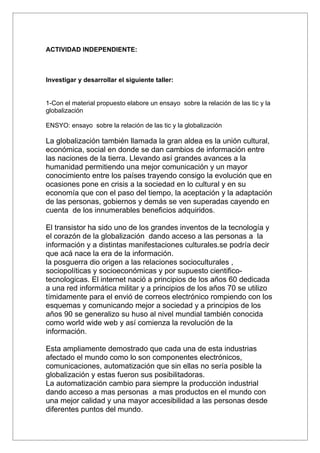 ACTIVIDAD INDEPENDIENTE:



Investigar y desarrollar el siguiente taller:


1-Con el material propuesto elabore un ensayo sobre la relación de las tic y la
globalización

ENSYO: ensayo sobre la relación de las tic y la globalización

La globalización también llamada la gran aldea es la unión cultural,
económica, social en donde se dan cambios de información entre
las naciones de la tierra. Llevando así grandes avances a la
humanidad permitiendo una mejor comunicación y un mayor
conocimiento entre los países trayendo consigo la evolución que en
ocasiones pone en crisis a la sociedad en lo cultural y en su
economía que con el paso del tiempo, la aceptación y la adaptación
de las personas, gobiernos y demás se ven superadas cayendo en
cuenta de los innumerables beneficios adquiridos.

El transistor ha sido uno de los grandes inventos de la tecnología y
el corazón de la globalización dando acceso a las personas a la
información y a distintas manifestaciones culturales.se podría decir
que acá nace la era de la información.
la posguerra dio origen a las relaciones socioculturales ,
sociopolíticas y socioeconómicas y por supuesto cientifico-
tecnologicas. El internet nació a principios de los años 60 dedicada
a una red informática militar y a principios de los años 70 se utilizo
tímidamente para el envió de correos electrónico rompiendo con los
esquemas y comunicando mejor a sociedad y a principios de los
años 90 se generalizo su huso al nivel mundial también conocida
como world wide web y así comienza la revolución de la
información.

Esta ampliamente demostrado que cada una de esta industrias
afectado el mundo como lo son componentes electrónicos,
comunicaciones, automatización que sin ellas no sería posible la
globalización y estas fueron sus posibilitadoras.
La automatización cambio para siempre la producción industrial
dando acceso a mas personas a mas productos en el mundo con
una mejor calidad y una mayor accesibilidad a las personas desde
diferentes puntos del mundo.
 