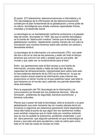 El sector ETI (electrónica, telecomunicaciones e informática) y la
TIC (tecnológicas de la información de las telecomunicaciones)
constituyen el pilar fundamental de la globalización y forma parte de
la cultura tecnológicas que amplia nuestras capacidades físicas,
mentales y el desarrollo social

La tecnología se va reemplazando conforme evoluciona y la pasada
deja de existir, shumpeter en 1934 dijo que el cambio tecnológico
es la fuente de “destrucción creativa” siendo que la tecnología y la
globalización cambian rápidamente nuestra manera de vivir pero la
concepción que nosotros tenemos sobre ella cambia con pereza y
demasiada lentitud.

La tecnología de la información y la comunicación (TIC) son parte
del día a día en la vida de las personas y están ahí todo el tiempo
tenemos que convivir con esto y aceptar que es una parte del
mundo y que cada vez va evolucionando para el bien.

Entre sus aportaciones esta el fácil acceso a una fuente de
información, procesó rápido y fiable de todo tipo de datos,
capacidad de almacenamiento, interactividad pero sobre todo esto
el mas poderoso elemento de la (TIC) es el internet en la que se
ubica nuestro actual sistema de información pues internet nos
proporciona un tercer mundo en el que podemos hacer casi todo lo
que hacemos en el mundo real y además nos permite desarrollar
otras actividades.

Pero la expansión del TIC (tecnología de la información y la
comunicación) es frenada por los problemas técnicos, falta de
formación, problemas de seguridad, barreras económicas y
barreras culturales.

Pienso que a pesar de toda la tecnología, toda la evolución y la gran
globalización que ente momento hay en nuestro planeta tierra los
humanos si seguimos así estaremos generando cierta dependencia
hacia ella hasta el punto de que algún día nos sentiremos inútiles
pues existirán maquinas que lo harán todo por nosotros sintiendo
que se nos ha quitado la autonomía, perdiendo creatividad y aun
así abra personas que seguirán pensando en que la tecnología es
buena y que esta acá para ayudarnos y esto es cierto pero como
todo en la vida las cosas en acceso es malo.
 