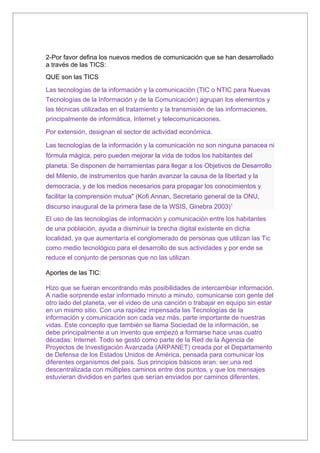 2-Por favor defina los nuevos medios de comunicación que se han desarrollado
a través de las TICS:
QUE son las TICS

Las tecnologías de la información y la comunicación (TIC o NTIC para Nuevas
Tecnologías de la Información y de la Comunicación) agrupan los elementos y
las técnicas utilizadas en el tratamiento y la transmisión de las informaciones,
principalmente de informática, Internet y telecomunicaciones.

Por extensión, designan el sector de actividad económica.

Las tecnologías de la información y la comunicación no son ninguna panacea ni
fórmula mágica, pero pueden mejorar la vida de todos los habitantes del
planeta. Se disponen de herramientas para llegar a los Objetivos de Desarrollo
del Milenio, de instrumentos que harán avanzar la causa de la libertad y la
democracia, y de los medios necesarios para propagar los conocimientos y
facilitar la comprensión mutua" (Kofi Annan, Secretario general de la ONU,
discurso inaugural de la primera fase de la WSIS, Ginebra 2003)1
El uso de las tecnologías de información y comunicación entre los habitantes
de una población, ayuda a disminuir la brecha digital existente en dicha
localidad, ya que aumentaría el conglomerado de personas que utilizan las Tic
como medio tecnológico para el desarrollo de sus actividades y por ende se
reduce el conjunto de personas que no las utilizan.

Aportes de las TIC:

Hizo que se fueran encontrando más posibilidades de intercambiar información.
A nadie sorprende estar informado minuto a minuto, comunicarse con gente del
otro lado del planeta, ver el video de una canción o trabajar en equipo sin estar
en un mismo sitio. Con una rapidez impensada las Tecnologías de la
información y comunicación son cada vez más, parte importante de nuestras
vidas. Este concepto que también se llama Sociedad de la información, se
debe principalmente a un invento que empezó a formarse hace unas cuatro
décadas: Internet. Todo se gestó como parte de la Red de la Agencia de
Proyectos de Investigación Avanzada (ARPANET) creada por el Departamento
de Defensa de los Estados Unidos de América, pensada para comunicar los
diferentes organismos del país. Sus principios básicos eran: ser una red
descentralizada con múltiples caminos entre dos puntos, y que los mensajes
estuvieran divididos en partes que serían enviados por caminos diferentes.
 