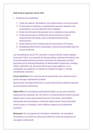 QUE limita la expansión de las TICS:

   Problemas de rentabilidad:

    1. Coste del material, del Software, del mantenimiento y de la renovación.
    2. Es frecuente ver aparecer un equipamiento excesivo respecto a las
       necesidades y una sub-utilización de los software.
    3. Las diferencias de idioma, cultura y costumbres.
    4. Coste general para la modificación de las estructuras, para la
       reorganización del trabajo, para la superabundancia de las
       informaciones.
    5. Coste debido al ritmo constante de las innovaciones (18 meses)-
    6. Rentabilidad difícilmente cuantificable o difícilmente previsible sobre los
       nuevos productos.

Las mundialización de las TIC, permiten un acceso 24h/24, desde cualquier
punto de la Tierra, a un conjunto de recursos (datos, potencia informática), que
comporta también efectos perversos en términos de seguridad y de ética
agravados por la internacionalización de determinadas actuaciones: chantaje,
estafa, subversión, etc. Se puede afirmar que ningún gobierno, no ha
conseguido una vigilancia o a imponer un respeto de reglas « mínimas
consideradas comunes».

Correo electrónico: Es un servicio de red que permite a los usuarios enviar y
recibir mensajes rápidamente (también
denominados mensajes electrónicos o cartas electrónicas) mediante sistemas
de comunicación electrónicos.

Página Web: Es una tarjeta de presentación digital, la nueva tendencia orienta
a que las páginas web no sean solo atractivas para los internautas, sino
también optimizadas para buscadores a través del código fuente. Forzar esta
doble función puede, sin embargo, crear conflictos respecto de la calidad del
contenido.

Messenger: Es un programa de mensajería instantánea los mensajes son tanto
públicos como privados y su nombre se utiliza para referenciar todos los
programas de mensajería de Microsoft.
 