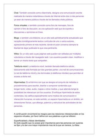 Chat: También conocido como cibercharla, designa una comunicación escrita
realizada de manera instantánea a través de Internet entre dos o más personas
ya sean de manera pública a través de los llamados chats públicos.

Foros virtuales: o también conocido como foro de mensajes, foro de
opinión o foro de discusión, es una aplicación web que da soporte a
discusiones u opiniones en línea.

Blogs: o también una bitácora, es un sitio web periódicamente actualizado que
recopila cronológicamente textos o artículos de uno o varios autores,
apareciendo primero el más reciente, donde el autor conserva siempre la
libertad de dejar publicado lo que crea pertinente.

Wikis: Es un sitio web cuyas páginas web pueden ser editadas por múltiples
voluntarios a través del navegador web. Los usuarios pueden crear, modificar o
borrar un mismo texto que comparten.

Telefonía móvil: La telefonía móvil, también llamada telefonía celular,
básicamente está formada por dos grandes partes: una red de comunicaciones
(o red de telefonía móvil) y los terminales (o teléfonos móviles) que permiten el
acceso a dicha red.

Hipermedias: Es el término con que se designa al conjunto de métodos o
procedimientos para escribir, diseñar o componer contenidos que
tengan texto, video, audio, mapas u otros medios, y que además tenga la
posibilidad de interactuar con los usuarios. El enfoque hipermedia de estos
contenidos, los califica especialmente como medios de comunicación e
interacción humanas, en este sentido, un espacio hipermedia es un ámbito, sin
dimensiones físicas, que alberga, potencia y estructura las actividades de las
personas.



A continuación encontrará los riesgos para las relaciones interpersonales en los
espacios virtuales, por favor defina con sus palabras a qué se refieren:

Superficialidad y falsas identidades:
Es todo aquello que no posee gran importancia pero las personas son quienes
se fijan y le dan una mayor importancia mas de la que se merece, La falsa
 