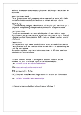 identidad la considero como el apoyo y el creerse de un lugar o de un estilo del
cual no es

Acoso escolar en la red:
Forma de estudiar de hecho nueva para jóvenes y adultos, la cual a brindado
nuevas fuentes de educación es igual que un colegio , pero por internet

Ciberbullying:
Es una actividad que se presenta en la red ya que es el acoso escolar , son
ilegales y los individuos que se apoyan en este poseen graves problemas
psicológicos y de personalidad.

Pornografía infantil:
También es considerada como una adicción a los niños no solo por verlos
desnudos sino por ver cualquier acto sexual que relacione a un menor de edad
esta se presenta en formatos como DVD o mas que todo por páginas web no
autorizadas

Ciberadicción:
Son las personas cuyo interés y motivación en la vida es tener acceso a la red
y a páginas web, solo por satisfacer su necesidad de conocer gente irreal y por
medio de una pantalla.
Se pueden considerar como seres que poseen una gran dificultad para tener
relaciones con la sociedad real.



Ya vimos cómo las nuevas TICs influyen en todos los procesos de una
empresa, por favor indique qué significan las siguientes siglas:
ERP: Planificación de Recursos Empresariales

CRM: customer relationship management

CAD: computer-aided design

CAM: Computer Aided Manufacturing o fabricación asistida por computadora

SIM   Sistema Interamericano de Metrología



3- Elaborar una presentación en diapositivas de la lectura 2
 