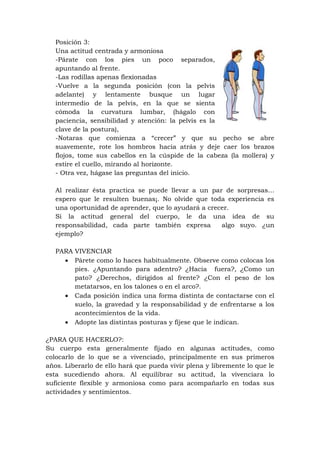 Posición 3:
   Una actitud centrada y armoniosa
   -Párate con los pies un poco separados,
   apuntando al frente.
   -Las rodillas apenas flexionadas
   -Vuelve a la segunda posición (con la pelvis
   adelante) y lentamente busque un lugar
   intermedio de la pelvis, en la que se sienta
   cómoda la curvatura lumbar, (hágalo con
   paciencia, sensibilidad y atención: la pelvis es la
   clave de la postura),
   -Notaras que comienza a “crecer” y que su pecho se abre
   suavemente, rote los hombros hacia atrás y deje caer los brazos
   flojos, tome sus cabellos en la cúspide de la cabeza (la mollera) y
   estire el cuello, mirando al horizonte.
   - Otra vez, hágase las preguntas del inicio.

   Al realizar ésta practica se puede llevar a un par de sorpresas…
   espero que le resulten buenas¡. No olvide que toda experiencia es
   una oportunidad de aprender, que lo ayudará a crecer.
   Si la actitud general del cuerpo, le da una idea de su
   responsabilidad, cada parte también expresa       algo suyo. ¿un
   ejemplo?

   PARA VIVENCIAR
      Párete como lo haces habitualmente. Observe como colocas los
        pies. ¿Apuntando para adentro? ¿Hacia fuera?, ¿Como un
        pato? ¿Derechos, dirigidos al frente? ¿Con el peso de los
        metatarsos, en los talones o en el arco?.
      Cada posición indica una forma distinta de contactarse con el
        suelo, la gravedad y la responsabilidad y de enfrentarse a los
        acontecimientos de la vida.
      Adopte las distintas posturas y fíjese que le indican.

¿PARA QUE HACERLO?:
Su cuerpo esta generalmente fijado en algunas actitudes, como
colocarlo de lo que se a vivenciado, principalmente en sus primeros
años. Liberarlo de ello hará que pueda vivir plena y libremente lo que le
esta sucediendo ahora. Al equilibrar su actitud, la vivenciara lo
suficiente flexible y armoniosa como para acompañarlo en todas sus
actividades y sentimientos.
 
