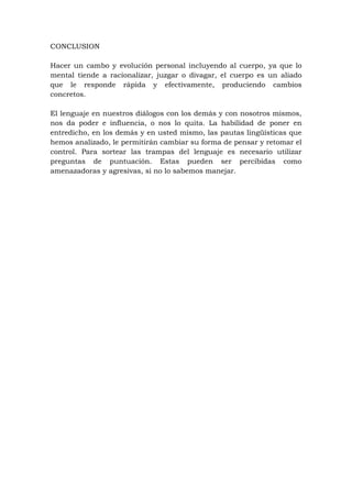 CONCLUSION

Hacer un cambo y evolución personal incluyendo al cuerpo, ya que lo
mental tiende a racionalizar, juzgar o divagar, el cuerpo es un aliado
que le responde rápida y efectivamente, produciendo cambios
concretos.

El lenguaje en nuestros diálogos con los demás y con nosotros mismos,
nos da poder e influencia, o nos lo quita. La habilidad de poner en
entredicho, en los demás y en usted mismo, las pautas lingüísticas que
hemos analizado, le permitirán cambiar su forma de pensar y retomar el
control. Para sortear las trampas del lenguaje es necesario utilizar
preguntas de puntuación. Estas pueden ser percibidas como
amenazadoras y agresivas, si no lo sabemos manejar.
 