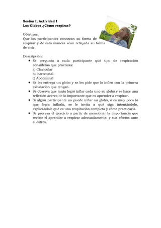 Sesión I, Actividad I
Los Globos ¿Cómo respiras?

Objetivos:
Que los participantes conozcan su forma de
respirar y de esta manera vean reflejada su forma
de vivir.

Descripción:
   Se pregunta a cada participante qué tipo de respiración
      consideras que practicas:
     a) Clavicular
     b) intercostal
     c) Abdominal
   Se les entrega un globo y se les pide que lo inflen con la primera
      exhalación que tengan.
   Se observa que tanto logró inflar cada uno su globo y se hace una
      reflexión acerca de lo importante que es aprender a respirar.
   Si algún participante no puede inflar su globo, o es muy poco lo
      que logra inflarlo, se le invita a qué siga intentándolo,
      explicándole qué es una respiración completa y cómo practicarla.
   Se procesa el ejercicio a partir de mencionar la importancia que
      reviste el aprender a respirar adecuadamente, y sus efectos ante
      el estrés.
 