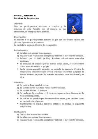 Sesión I, Actividad II
Técnicas de Respiración

Objetivo:
Que los participantes aprender a respirar y la
relación de esta función con el manejo de las
emociones, la energía y el cansancio.

Descripción:
Se solicita a los participantes ponerse de pie con los brazos caídos, las
piernas ligeramente separadas.
Se modela la primera técnica de respiración:

Revitalizadora:
  a) Inhalar con ambas fosas nasales
  b) Realizar una respiración completa y retener el aire veinte tiempos.
  c) Exhalar por la boca (ahhh!). Realizar afirmaciones mentales
      positivas.
   Se realizara el ejercicio por lo menos cinco veces, y se procederá
      como se va sintiendo el grupo.
   En la misma posición anterior, se modela la siguiente técnica de
      respiración, indicando que se van a utilizar los dedos pulgares de
      ambas manos, tapando de manera alternada una fosa nasal y la
      otra.

Armónica:
  a) Se tapa la fosa nasal derecha.
  b) Se inhala por la otra fosa nasal cuatro tiempos.
  c) Se retiene el aire 16 tiempos.
  d) Se exala por la otra fosa en 8 tiempos, tapando inmediatamente la
     fosa nasal izquierda.
   Se realiza en ejercicio por lo menos cinco veces, y se procesa como
     se va sintiendo el grupo.
   Manteniendo la misma posición anterior, se realiza la siguiente
     respiración:

Purificadora:
  a) Cruzar los brazos hacia atrás
  b) Inhalar con ambas fosas nasales
  c) Realizar una respiración completa y retener el aire veinte tiempos.
 