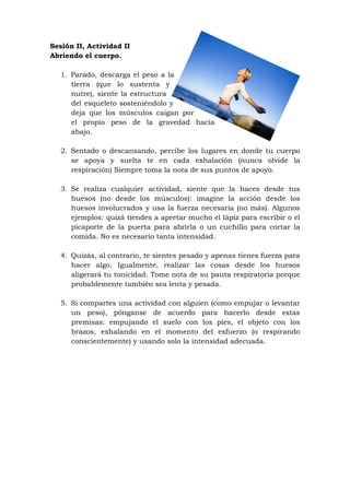 Sesión II, Actividad II
Abriendo el cuerpo.

   1. Parado, descarga el peso a la
      tierra (que lo sustenta y
      nutre), siente la estructura
      del esqueleto sosteniéndolo y
      deja que los músculos caigan por
      el propio peso de la gravedad hacia
      abajo.

   2. Sentado o descansando, percibe los lugares en donde tu cuerpo
      se apoya y suelta te en cada exhalación (nunca olvide la
      respiración) Siempre toma la nota de sus puntos de apoyo.

   3. Se realiza cualquier actividad, siente que la haces desde tus
      huesos (no desde los músculos): imagine la acción desde los
      huesos involucrados y usa la fuerza necesaria (no más). Algunos
      ejemplos: quizá tiendes a apretar mucho el lápiz para escribir o el
      picaporte de la puerta para abrirla o un cuchillo para cortar la
      comida. No es necesario tanta intensidad.

   4. Quizás, al contrario, te sientes pesado y apenas tienes fuerza para
      hacer algo. Igualmente, realizar las cosas desde los huesos
      aligerará tu tonicidad. Tome nota de su pauta respiratoria porque
      probablemente también sea lenta y pesada.

   5. Si compartes una actividad con alguien (como empujar o levantar
      un peso), pónganse de acuerdo para hacerlo desde estas
      premisas: empujando el suelo con los pies, el objeto con los
      brazos, exhalando en el momento del esfuerzo (o respirando
      conscientemente) y usando solo la intensidad adecuada.
 