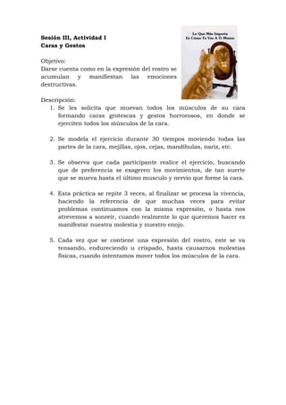 Sesión III, Actividad I
Caras y Gestos

Objetivo:
Darse cuenta como en la expresión del rostro se
acumulan y manifiestan las emociones
destructivas.

Descripción:
  1. Se les solicita que muevan todos los músculos de su cara
      formando caras grotescas y gestos horrorosos, en donde se
      ejerciten todos los músculos de la cara.

   2. Se modela el ejercicio durante 30 tiempos moviendo todas las
      partes de la cara, mejillas, ojos, cejas, mandíbulas, nariz, etc.

   3. Se observa que cada participante realice el ejercicio, buscando
      que de preferencia se exageren los movimientos, de tan suerte
      que se mueva hasta el último musculo y nervio que forme la cara.

   4. Esta práctica se repite 3 veces, al finalizar se procesa la vivencia,
      haciendo la referencia de que muchas veces para evitar
      problemas continuamos con la misma expresión, o hasta nos
      atrevemos a sonreír, cuando realmente lo que queremos hacer es
      manifestar nuestra molestia y nuestro enojo.

   5. Cada vez que se contiene una expresión del rostro, este se va
      tensando, endureciendo u crispado, hasta causarnos molestias
      físicas, cuando intentamos mover todos los músculos de la cara.
 