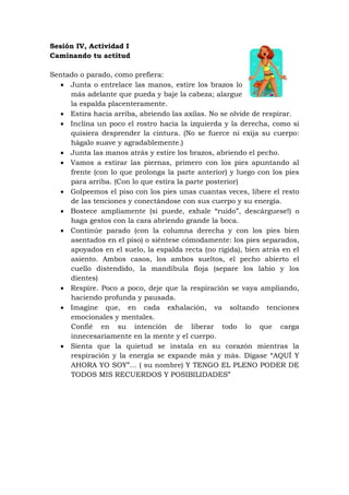 Sesión IV, Actividad I
Caminando tu actitud

Sentado o parado, como prefiera:
   Junta o entrelace las manos, estire los brazos lo
     más adelante que pueda y baje la cabeza; alargue
     la espalda placenteramente.
   Estira hacia arriba, abriendo las axilas. No se olvide de respirar.
   Inclina un poco el rostro hacia la izquierda y la derecha, como si
     quisiera desprender la cintura. (No se fuerce ni exija su cuerpo:
     hágalo suave y agradablemente.)
   Junta las manos atrás y estire los brazos, abriendo el pecho.
   Vamos a estirar las piernas, primero con los pies apuntando al
     frente (con lo que prolonga la parte anterior) y luego con los pies
     para arriba. (Con lo que estira la parte posterior)
   Golpeemos el piso con los pies unas cuantas veces, libere el resto
     de las tenciones y conectándose con sus cuerpo y su energía.
   Bostece ampliamente (si puede, exhale “ruido”, descárguese!) o
     haga gestos con la cara abriendo grande la boca.
   Continúe parado (con la columna derecha y con los pies bien
     asentados en el piso) o siéntese cómodamente: los pies separados,
     apoyados en el suelo, la espalda recta (no rígida), bien atrás en el
     asiento. Ambos casos, los ambos sueltos, el pecho abierto el
     cuello distendido, la mandíbula floja (separe los labio y los
     dientes)
   Respire. Poco a poco, deje que la respiración se vaya ampliando,
     haciendo profunda y pausada.
   Imagine que, en cada exhalación, va soltando tenciones
     emocionales y mentales.
     Confié en su intención de liberar todo lo que carga
     innecesariamente en la mente y el cuerpo.
   Sienta que la quietud se instala en su corazón mientras la
     respiración y la energía se expande más y más. Dígase “AQUÍ Y
     AHORA YO SOY”… ( su nombre) Y TENGO EL PLENO PODER DE
     TODOS MIS RECUERDOS Y POSIBILIDADES”
 