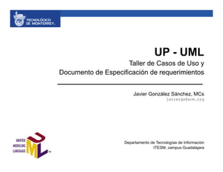UP - UML
                     Taller de Casos de Uso y
Documento de Especificación de requerimientos


                        Javier González Sánchez, MCs
                                          javiergs@acm.org




                    Departamento de Tecnologías de Información
                                  ITESM, campus Guadalajara
 