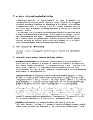 3- qué relación existe entre la globalización y la logística:

    La globalización determina la internacionalización en todos los aspectos, pero
    especialmente en el económico, esto ha supuesto un cambio evidente en las fórmulas de
    competencia estratégica, pasando de una búsqueda de la diferenciación como modelo de
    ventaja competitiva frente a los competidores al acceso a mercados laborales de bajo costo,
    que permiten volver a estrategias competitivas basadas en la reducción de los costos de
    producción y logísticos.
    En la globalización de la economía hay que introducir el concepto de logística porque, entre
    otras cosas, en economía se parte pensando en los consumidores, creando nuevas estrategias
    entre los generadores de cargas (bienes) y llegando a los clientes finales. En las empresas, cada
    vez, se abocan a “hacer lo que saben hacer bien”, dejando el resto de actividades de la cadena
    productiva en manos de compañías especializadas. Es el momento de las plataformas
    logísticas como soporte en el desarrollo de los mercados internacionales.

4- cuál es la estructura del sistema logístico:

    Estratégica necesaria para conseguir los objetivos finales de incremento de la satisfacción de
    los clientes

5- cuáles son los tipos de logística o los campos que estudia la logística:

  Logística de aprovisionamiento: Conjunto de las actividades que tienen como objetivo asegurar las
   entregas deseadas por la empresa de las referencias y las cantidades deseadas de primeras materias,
   productos semi acabados, equipamientos... en las mejores condiciones de coste. La realización de este
   proceso implica la definición de una política de aprovisionamiento (método de gestión de los
   aprovisionamientos, los leadtime de entrega, gestión del transporte upstream, establecimiento del red
   de proveedores, un sistema de información).

  Logística de distribución: Conjunto de las actividades que tienen como objetivo asegurar las entregas
   deseadas por el cliente yo el consumidor final de las antidades deseadas de productos acabados en
   las mejores condiciones de coste. La realización de este proceso implica la definición de una política de
   distribución (método de gestión de las existencias de productos acabados, los leadtimes de entrega,
   gestión del transporte downstream, subcontratación a prestadores de servicios logísticos)

  Logística de producción: Conjunto de las actividades que tienen como objetivo asegurar la disposición
   las entregas deseadas por las diferentes unidades de producción de las referencias y las cantidades
   deseadas de primeras materias e incurre de producción en las mejores condiciones de coste. La
   realización de este proceso implica la definición de reglas de gestión (modelo de pilotaje de los flujos,
   la gestión de las existencias de incurre de producción, sistema de escolta y de manutención, gestión
   del transporte entre las ubicaciones de almacenamiento y las lineas de producción.

  Logística Inversa: Proceso que tiene para objeto de asegurar las vueltas de mercancías:
  Pedidas por los clientes por causa de errores o por causa de problema; técnicas que implican reparación;
   Establecido por la empresa para asegurar el reciclaje, la eliminación o la valorización (y sobre el
 