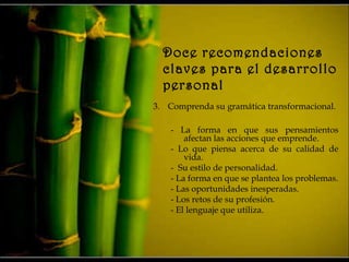 Doce recomendaciones
claves para el desarrollo
personal
3. Comprenda su gramática transformacional.
- La forma en que sus pensamientos
afectan las acciones que emprende.
- Lo que piensa acerca de su calidad de
vida.
- Su estilo de personalidad.
- La forma en que se plantea los problemas.
- Las oportunidades inesperadas.
- Los retos de su profesión.
- El lenguaje que utiliza.
 