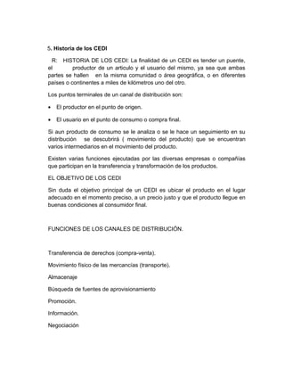 5. Historia de los CEDI

  R: HISTORIA DE LOS CEDI: La finalidad de un CEDI es tender un puente,
el        productor de un articulo y el usuario del mismo, ya sea que ambas
partes se hallen en la misma comunidad o área geográfica, o en diferentes
países o continentes a miles de kilómetros uno del otro.

Los puntos terminales de un canal de distribución son:

•   El productor en el punto de origen.

•   El usuario en el punto de consumo o compra final.

Si aun producto de consumo se le analiza o se le hace un seguimiento en su
distribución se descubrirá ( movimiento del producto) que se encuentran
varios intermediarios en el movimiento del producto.

Existen varias funciones ejecutadas por las diversas empresas o compañías
que participan en la transferencia y transformación de los productos.

EL OBJETIVO DE LOS CEDI

Sin duda el objetivo principal de un CEDI es ubicar el producto en el lugar
adecuado en el momento preciso, a un precio justo y que el producto llegue en
buenas condiciones al consumidor final.



FUNCIONES DE LOS CANALES DE DISTRIBUCIÓN.



Transferencia de derechos (compra-venta).

Movimiento físico de las mercancías (transporte).

Almacenaje

Búsqueda de fuentes de aprovisionamiento

Promoción.

Información.

Negociación
 