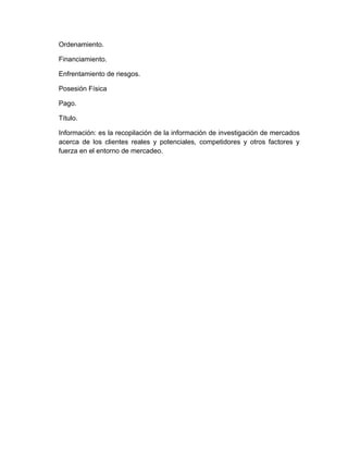 Ordenamiento.

Financiamiento.

Enfrentamiento de riesgos.

Posesión Física

Pago.

Título.

Información: es la recopilación de la información de investigación de mercados
acerca de los clientes reales y potenciales, competidores y otros factores y
fuerza en el entorno de mercadeo.
 