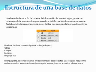 Estructura de una base de datos Una base de datos, a fin de ordenar la información de manera lógica, posee un orden que debe ser cumplido para acceder a la información de manera coherente. Cada base de datos contiene una o más tablas, que cumplen la función de contener los campos.  Una base de datos posee el siguiente orden jerárquico: Tablas Campos  Registros Lenguaje SQL El lenguaje SQL es el más universal en los sistemas de base de datos. Este lenguaje nos permite realizar consultas a nuestras bases de datos para mostrar, insertar, actualizar y borrar datos.  