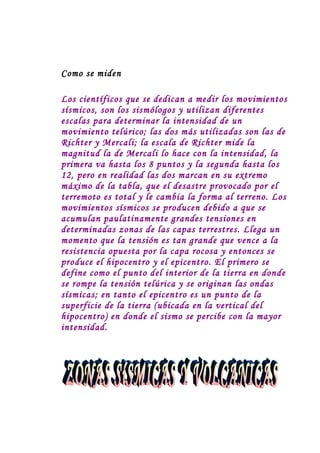 Como se miden

Los científicos que se dedican a medir los movimientos
sísmicos, son los sismólogos y utilizan diferentes
escalas para determinar la intensidad de un
movimiento telúrico; las dos más utilizadas son las de
Richter y Mercali; la escala de Richter mide la
magnitud la de Mercali lo hace con la intensidad, la
primera va hasta los 8 puntos y la segunda hasta los
12, pero en realidad las dos marcan en su extremo
máximo de la tabla, que el desastre provocado por el
terremoto es total y le cambia la forma al terreno. Los
movimientos sísmicos se producen debido a que se
acumulan paulatinamente grandes tensiones en
determinadas zonas de las capas terrestres. Llega un
momento que la tensión es tan grande que vence a la
resistencia opuesta por la capa rocosa y entonces se
produce el hipocentro y el epicentro. El primero se
define como el punto del interior de la tierra en donde
se rompe la tensión telúrica y se originan las ondas
sísmicas; en tanto el epicentro es un punto de la
superficie de la tierra (ubicada en la vertical del
hipocentro) en donde el sismo se percibe con la mayor
intensidad.
 