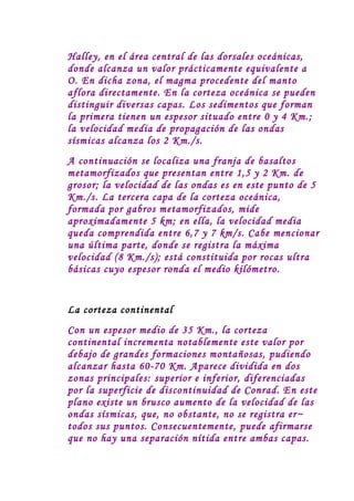 Halley, en el área central de las dorsales oceánicas,
donde alcanza un valor prácticamente equivalente a
O. En dicha zona, el magma procedente del manto
aflora directamente. En la corteza oceánica se pueden
distinguir diversas capas. Los sedimentos que forman
la primera tienen un espesor situado entre 0 y 4 Km.;
la velocidad media de propagación de las ondas
sísmicas alcanza los 2 Km./s.
A continuación se localiza una franja de basaltos
metamorfizados que presentan entre 1,5 y 2 Km. de
grosor; la velocidad de las ondas es en este punto de 5
Km./s. La tercera capa de la corteza oceánica,
formada por gabros metamorfizados, mide
aproximadamente 5 km; en ella, la velocidad media
queda comprendida entre 6,7 y 7 km/s. Cabe mencionar
una última parte, donde se registra la máxima
velocidad (8 Km./s); está constituida por rocas ultra
básicas cuyo espesor ronda el medio kilómetro.


La corteza continental
Con un espesor medio de 35 Km., la corteza
continental incrementa notablemente este valor por
debajo de grandes formaciones montañosas, pudiendo
alcanzar hasta 60-70 Km. Aparece dividida en dos
zonas principales: superior e inferior, diferenciadas
por la superficie de discontinuidad de Conrad. En este
plano existe un brusco aumento de la velocidad de las
ondas sísmicas, que, no obstante, no se registra er~
todos sus puntos. Consecuentemente, puede afirmarse
que no hay una separación nítida entre ambas capas.
 
