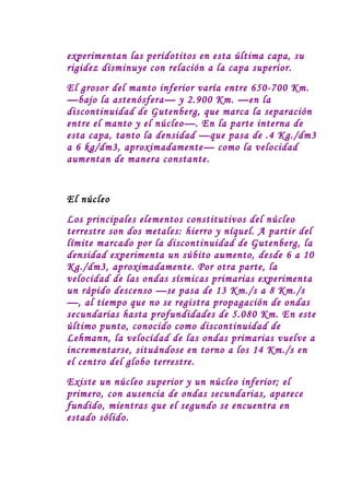 experimentan las peridotitos en esta última capa, su
rigidez disminuye con relación a la capa superior.
El grosor del manto inferior varía entre 650-700 Km.
—bajo la astenósfera— y 2.900 Km. —en la
discontinuidad de Gutenberg, que marca la separación
entre el manto y el núcleo—. En la parte interna de
esta capa, tanto la densidad —que pasa de .4 Kg./dm3
a 6 kg/dm3, aproximadamente— como la velocidad
aumentan de manera constante.


El núcleo
Los principales elementos constitutivos del núcleo
terrestre son dos metales: hierro y níquel. A partir del
límite marcado por la discontinuidad de Gutenberg, la
densidad experimenta un súbito aumento, desde 6 a 10
Kg./dm3, aproximadamente. Por otra parte, la
velocidad de las ondas sísmicas primarias experimenta
un rápido descenso —se pasa de 13 Km./s a 8 Km./s
—, al tiempo que no se registra propagación de ondas
secundarias hasta profundidades de 5.080 Km. En este
último punto, conocido como discontinuidad de
Lehmann, la velocidad de las ondas primarias vuelve a
incrementarse, situándose en torno a los 14 Km./s en
el centro del globo terrestre.
Existe un núcleo superior y un núcleo inferior; el
primero, con ausencia de ondas secundarias, aparece
fundido, mientras que el segundo se encuentra en
estado sólido.
 