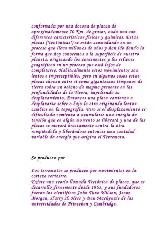 conformada por una docena de placas de
aproximadamente 70 Km. de grosor, cada una con
diferentes características físicas y químicas. Estas
placas ("tectónicas") se están acomodando en un
proceso que lleva millones de años y han ido dando la
forma que hoy conocemos a la superficie de nuestro
planeta, originando los continentes y los relieves
geográficos en un proceso que está lejos de
completarse. Habitualmente estos movimientos son
lentos e imperceptibles, pero en algunos casos estas
placas chocan entre sí como gigantescos témpanos de
tierra sobre un océano de magma presente en las
profundidades de la Tierra, impidiendo su
desplazamiento. Entonces una placa comienza a
desplazarse sobre o bajo la otra originando lentos
cambios en la topografía. Pero si el desplazamiento es
dificultado comienza a acumularse una energía de
tensión que en algún momento se liberará y una de las
placas se moverá bruscamente contra la otra
rompiéndola y liberándose entonces una cantidad
variable de energía que origina el Terremoto.



Se producen por

Los terremotos se producen por movimientos en la
corteza terrestre.
Existe una teoría llamada Tectónica de placas, que se
desarrollo firmemente desde 1965, y sus fundadores
fueron los científicos John Tuzo Wilson, Jason
Morgan, Harry H. Hess y Dan Mackenzie de las
universidades de Princeton y Cambridge.
 