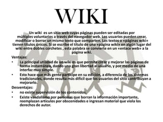 WIKI Un wiki  es un sitio web cuyas páginas pueden ser editadas por múltiples voluntarios a través del navegador web. Los usuarios pueden crear, modificar o borrar un mismo texto que comparten. Los textos o «páginas wiki» tienen títulos únicos. Si se escribe el título de una «página wiki» en algún lugar del wiki entre dobles corchetes , esta palabra se convierte en un «enlace web» a la página wiki. Ventajas: ,[object Object]