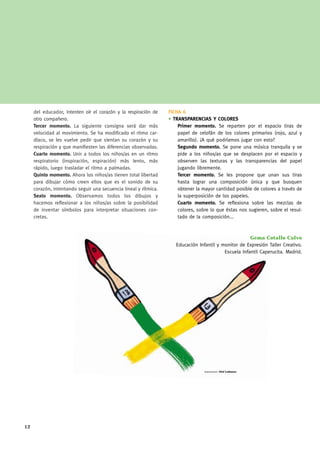 del educador, intenten oír el corazón y la respiración de    FICHA 6
     otro compañero.                                              • TRANSPARENCIAS Y COLORES
     Tercer momento. La siguiente consigna será dar más               Primer momento. Se reparten por el espacio tiras de
     velocidad al movimiento. Se ha modificado el ritmo car-          papel de celofán de los colores primarios (rojo, azul y
     díaco, se les vuelve pedir que sientan su corazón y su           amarillo). ¿A qué podríamos jugar con esto?
     respiración y que manifiesten las diferencias observadas.        Segundo momento. Se pone una música tranquila y se
     Cuarto momento. Unir a todos los niños/as en un ritmo            pide a los niños/as que se desplacen por el espacio y
     respiratorio (inspiración, espiración) más lento, más            observen las texturas y las transparencias del papel
     rápido, luego trasladar el ritmo a palmadas.                     jugando libremente.
     Quinto momento. Ahora los niños/as tienen total libertad         Tercer momento. Se les propone que unan sus tiras
     para dibujar cómo creen ellos que es el sonido de su             hasta lograr una composición única y que busquen
     corazón, intentando seguir una secuencia lineal y rítmica.       obtener la mayor cantidad posible de colores a través de
     Sexto momento. Observamos todos los dibujos y                    la superposición de los papeles.
     hacemos reflexionar a los niños/as sobre la posibilidad          Cuarto momento. Se reflexiona sobre las mezclas de
     de inventar símbolos para interpretar situaciones con-           colores, sobre lo que éstas nos sugieren, sobre el resul-
     cretas.                                                          tado de la composición...



                                                                                                       Gema Cotallo Calvo
                                                                     Educación Infantil y monitor de Expresión Taller Creativo.
                                                                                           Escuela Infantil Caperucita. Madrid.




                                                                                  ilustraciones: Olaf Ladousse




12
 