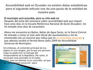 Accesibilidad web en Ecuador no existen datos estadísticos pero el siguiente articulo nos da una pauta de la realidad de nuestro paísEl municipio será accesible, pero su sitio web no Después del éxito del seminario sobre accesibilidad web que impartí hace unos días en la Escuela Politécnica Nacional de Quito (Ecuador), me he tomado unos días de vacaciones.Ahora me encuentro en Baños, Baños de Agua Santa, en la Sierra Central. He entrado a visitar el sitio web oficial del ayuntamiento y me he encontrado con un anuncio que indica que es un municipio accesible y que además recibió el Permio Reina Sofia 2009 de Accesibilidad Universal de Municipios.Sin embargo, el contenido principal de esa página es una imagen, por lo que una persona ciega no podrá leer el mensaje del Vicepresidente de la República. Por tanto, el municipio será accesible en el medio físico, pero en Internet no es accesible, así que de "accesibilidad universal", poco