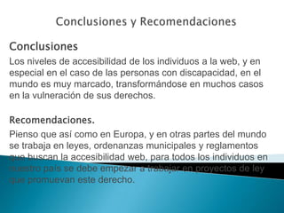 Conclusiones y RecomendacionesConclusionesLos niveles de accesibilidad de los individuos a la web, y en especial en el caso de las personas con discapacidad, en el mundo es muy marcado, transformándose en muchos casos en la vulneración de sus derechos.Recomendaciones.Pienso que así como en Europa, y en otras partes del mundo se trabaja en leyes, ordenanzas municipales y reglamentos que buscan la accesibilidad web, para todos los individuos en nuestro país se debe empezar a trabajar en proyectos de ley que promuevan este derecho.