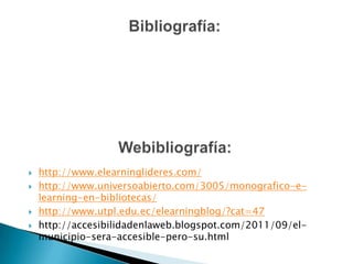Bibliografía:Webibliografía:http://www.elearninglideres.com/http://www.universoabierto.com/3005/monografico-e-learning-en-bibliotecas/http://www.utpl.edu.ec/elearningblog/?cat=47http://accesibilidadenlaweb.blogspot.com/2011/09/el-municipio-sera-accesible-pero-su.html