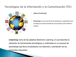 Tecnologías de la Información y la Comunicación (TIC) ¿Qué es E-learning? E-learning es una nueva forma de educación y capacitación que se realiza por medio de redes de comunicación como Internet o Intranet. e-learning viene de las palabras ElectronicLearning, el cual describe la utilización de herramientas tecnológicas y multimedia en un proceso de aprendizaje que lleva al estudiante a la retención y asimilación de los contenidos expuestos. 