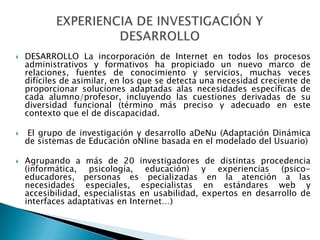 DESARROLLO La incorporación de Internet en todos los procesos administrativos y formativos ha propiciado un nuevo marco de relaciones, fuentes de conocimiento y servicios, muchas veces difíciles de asimilar, en los que se detecta una necesidad creciente de proporcionar soluciones adaptadas alas necesidades específicas de cada alumno/profesor, incluyendo las cuestiones derivadas de su diversidad funcional (término más preciso y adecuado en este contexto que el de discapacidad. El grupo de investigación y desarrollo aDeNu (Adaptación Dinámica de sistemas de Educación oNlinebasada en el modelado del Usuario) Agrupando a más de 20 investigadores de distintas procedencia (informática, psicología, educación) y experiencias (psico-educadores, personas es pecializadasen la atención a las necesidades especiales, especialistas en estándares web y accesibilidad, especialistas en usabilidad, expertos en desarrollo de interfaces adaptativas en Internet…)EXPERIENCIA DE INVESTIGACIÓN Y DESARROLLO