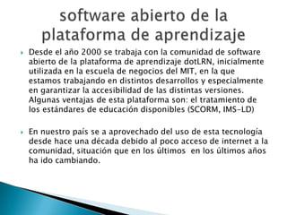 Desde el año 2000 se trabaja con la comunidad de software abierto de la plataforma de aprendizaje dotLRN, inicialmente utilizada en la escuela de negocios del MIT, en la que estamos trabajando en distintos desarrollos y especialmente en garantizar la accesibilidad de las distintas versiones. Algunas ventajas de esta plataforma son: el tratamiento de los estándares de educación disponibles (SCORM, IMS-LD)En nuestro país se a aprovechado del uso de esta tecnología desde hace una década debido al poco acceso de internet a la comunidad, situación que en los últimos  en los últimos años ha ido cambiando.software abierto de la plataforma de aprendizaje