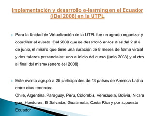 Para la Unidad de Virtualización de la UTPL fue un agrado organizar y coordinar el evento IDel 2008 que se desarrolló en los días del 2 al 6 de junio, el mismo que tiene una duración de 8 meses de forma virtual y dos talleres presenciales: uno al inicio del curso (junio 2008) y el otro al final del mismo (enero del 2009)Este evento agrupó a 25 participantes de 13 países de America Latina entre ellos tenemos: Chile, Argentina, Paraguay, Perú, Colombia, Venezuela, Bolivia, Nicaragua, Honduras, El Salvador, Guatemala, Costa Rica y por supuesto Ecuador.Implementación y desarrollo e-learning en el Ecuador (IDel 2008) en la UTPL