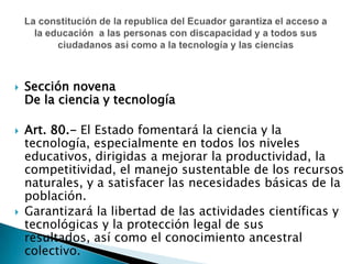 Sección novenaDe la ciencia y tecnologíaArt. 80.- El Estado fomentará la ciencia y la tecnología, especialmente en todos los niveles educativos, dirigidas a mejorar la productividad, la competitividad, el manejo sustentable de los recursos naturales, y a satisfacer las necesidades básicas de la población. Garantizará la libertad de las actividades científicas y tecnológicas y la protección legal de sus resultados, así como el conocimiento ancestral colectivo. La constitución de la republica del Ecuador garantiza el acceso a la educación  a las personas con discapacidad y a todos sus ciudadanos así como a la tecnología y las ciencias