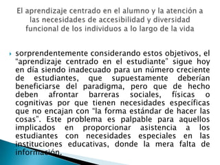 sorprendentemente considerando estos objetivos, el “aprendizaje centrado en el estudiante” sigue hoy en día siendo inadecuado para un número creciente de estudiantes, que supuestamente deberían beneficiarse del paradigma, pero que de hecho deben afrontar barreras sociales, físicas o cognitivas por que tienen necesidades específicas que no encajan con “la forma estándar de hacer las cosas”. Este problema es palpable para aquellos implicados en proporcionar asistencia a los estudiantes con necesidades especiales en las instituciones educativas, donde la mera falta de información.El aprendizaje centrado en el alumno y la atención a las necesidades de accesibilidad y diversidad funcional de los individuos a lo largo de la vida