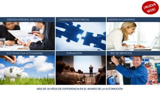 GESTIÓN INTEGRAL DE FLOTAS            CONTRATACIÓN PARCIAL              GESTIÓN IN COMPANY




TCO (Total Cost of Ownership)              FORMACIÓN                     RED DE SERVICIOS




                        MÁS DE 30 AÑOS DE EXPERIENCIA EN EL MUNDO DE LA AUTOMOCIÓN
 