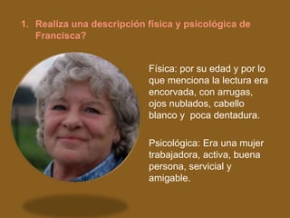 1. Realiza una descripción física y psicológica de
   Francisca?


                           Física: por su edad y por lo
                           que menciona la lectura era
                           encorvada, con arrugas,
                           ojos nublados, cabello
                           blanco y poca dentadura.

                           Psicológica: Era una mujer
                           trabajadora, activa, buena
                           persona, servicial y
                           amigable.
 