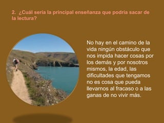 2. ¿Cuál sería la principal enseñanza que podría sacar de
la lectura?



                               No hay en el camino de la
                               vida ningún obstáculo que
                               nos impida hacer cosas por
                               los demás y por nosotros
                               mismos, la edad, las
                               dificultades que tengamos
                               no es cosa que pueda
                               llevarnos al fracaso o a las
                               ganas de no vivir más.
 