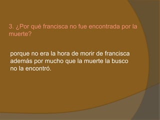 3. ¿Por qué francisca no fue encontrada por la
muerte?


porque no era la hora de morir de francisca
además por mucho que la muerte la busco
no la encontró.
 