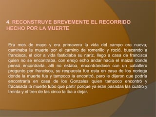 Era mes de mayo y era primavera la vida del campo era nueva,
caminaba la muerte por el camino de romerillo y roció, buscando a
francisca, el olor a vida fastidiaba su nariz, llego a casa de francisca
quien no se encontraba, con enojo echo andar hacia el maizal donde
pensó encontrarla, allí no estaba, encontrándose con un caballero
pregunto por francisca, su respuesta fue esta en casa de los noriega
donde la muerte fue y tampoco la encontró, pero le dijeron que podría
encontrarla en casa de los Gonzales quien tampoco encontró y
fracasada la muerte tubo que partir porque ya eran pasadas las cuatro y
treinta y el tren de las cinco la iba a dejar.
 