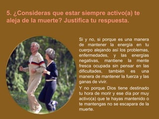 5. ¿Consideras que estar siempre activo(a) te
aleja de la muerte? Justifica tu respuesta.

                        Si y no, si porque es una manera
                        de mantener la energía en tu
                        cuerpo alejando así los problemas,
                        enfermedades, y las energías
                        negativas, mantiene la mente
                        fresca ocupada sin pensar en las
                        dificultades, también es una
                        manera de mantener la fuerza y las
                        ganas de vivir.
                        Y no porque Dios tiene destinado
                        tu hora de morir y ese día por muy
                        activo(a) que te hayas mantenido o
                        te mantengas no se escapara de la
                        muerte.
 