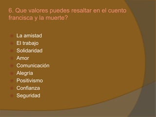 6. Que valores puedes resaltar en el cuento
francisca y la muerte?

 La amistad
 El trabajo
 Solidaridad
 Amor
 Comunicación
 Alegría
 Positivismo
 Confianza
 Seguridad
 